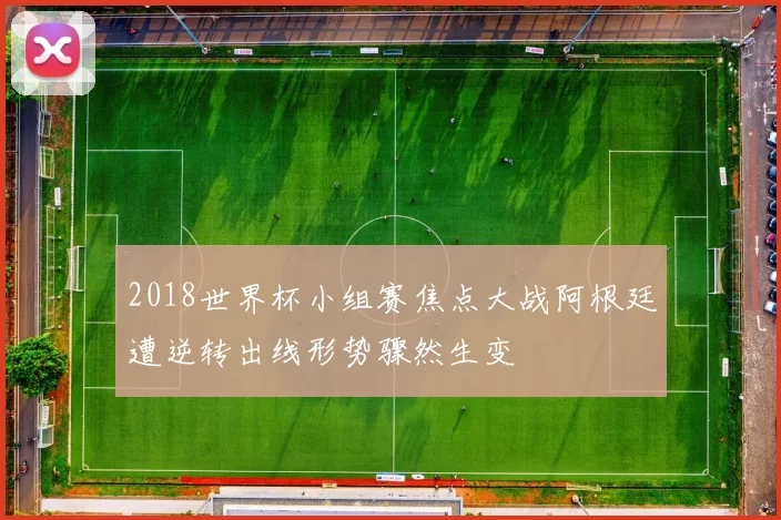 2018世界杯小组赛焦点大战阿根廷遭逆转出线形势骤然生变