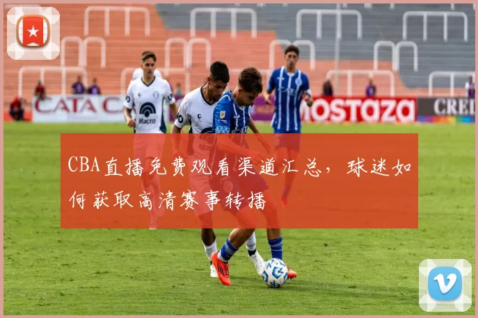 CBA直播免费观看渠道汇总，球迷如何获取高清赛事转播