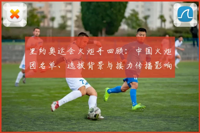 里约奥运会火炬手回顾:中国火炬团名单、选拔背景与接力传播影响解读