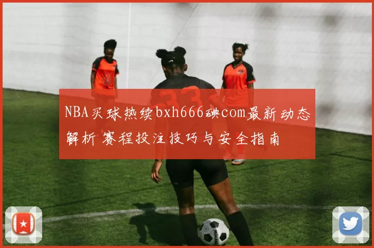 NBA买球热续bxh666碘com最新动态解析 赛程投注技巧与安全指南