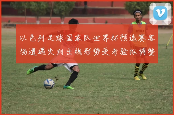 以色列足球国家队世界杯预选赛客场遭遇失利出线形势受考验拟调整阵容