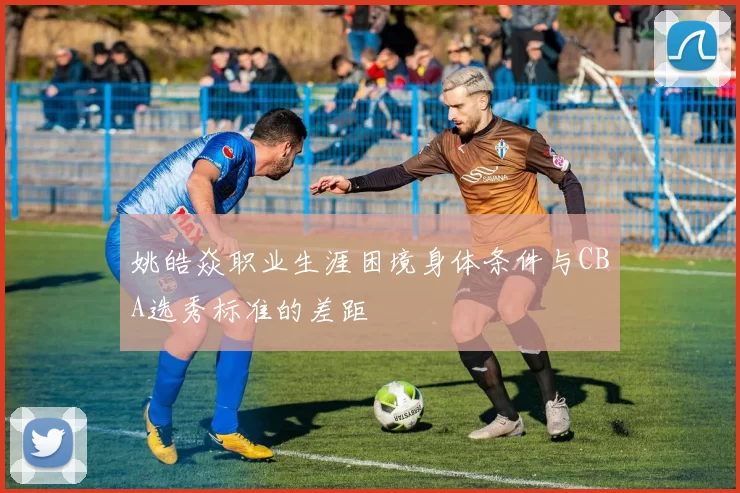 姚皓焱职业生涯困境身体条件与CBA选秀标准的差距