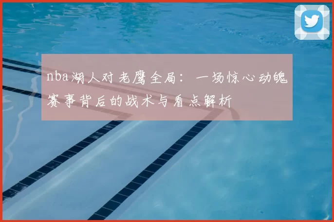 nba湖人对老鹰全局：一场惊心动魄赛事背后的战术与看点解析