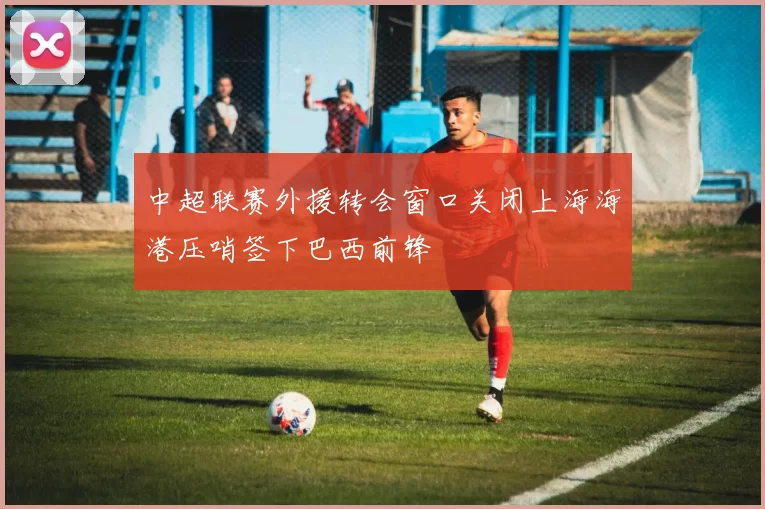 中超联赛外援转会窗口关闭上海海港压哨签下巴西前锋