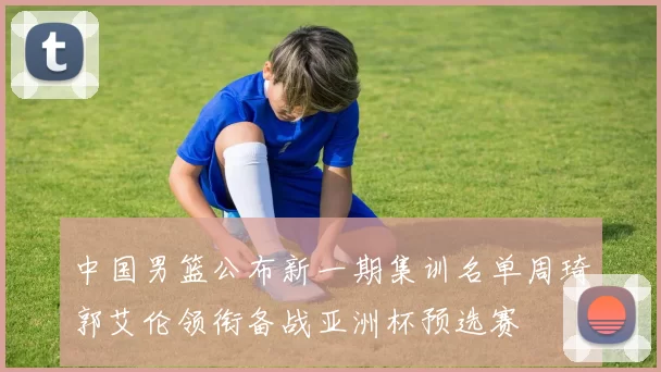 中国男篮公布新一期集训名单周琦郭艾伦领衔备战亚洲杯预选赛