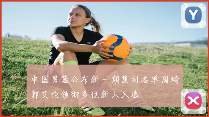 中国男篮公布新一期集训名单周琦郭艾伦领衔多位新人入选