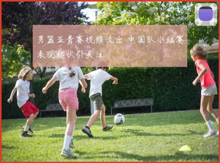 男篮亚青赛视频流出 中国队小组赛表现起伏引关注