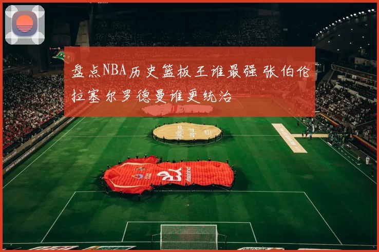 盘点NBA历史篮板王谁最强 张伯伦拉塞尔罗德曼谁更统治