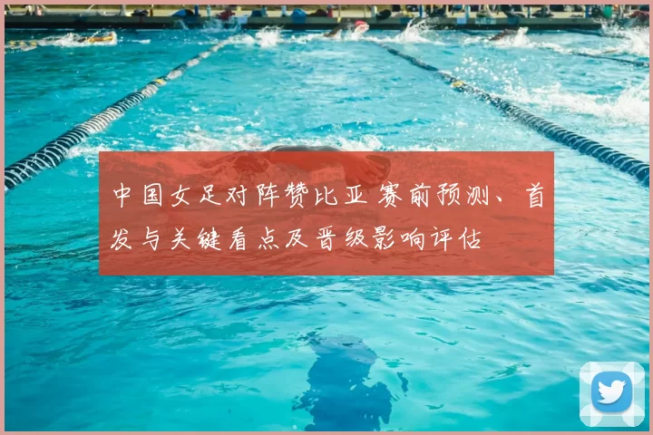 中国女足对阵赞比亚 赛前预测、首发与关键看点及晋级影响评估