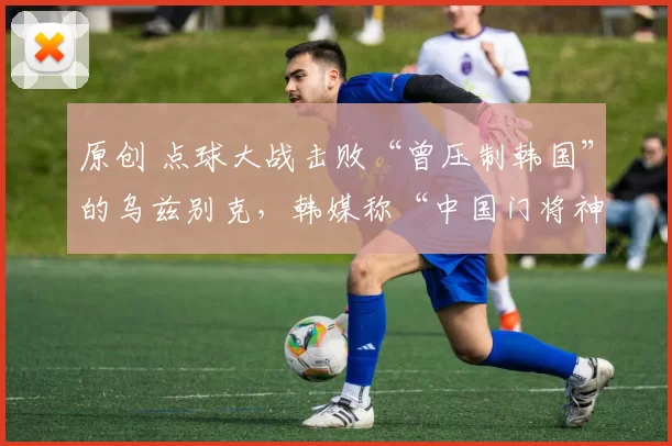 原创 点球大战击败“曾压制韩国”的乌兹别克，韩媒称“中国门将神了！”