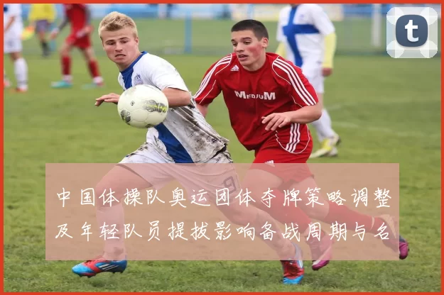 中国体操队奥运团体夺牌策略调整及年轻队员提拔影响备战周期与名单变化