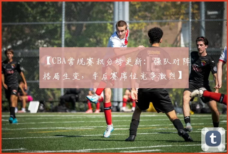 【CBA常规赛积分榜更新：强队对阵格局生变，季后赛席位竞争激烈】