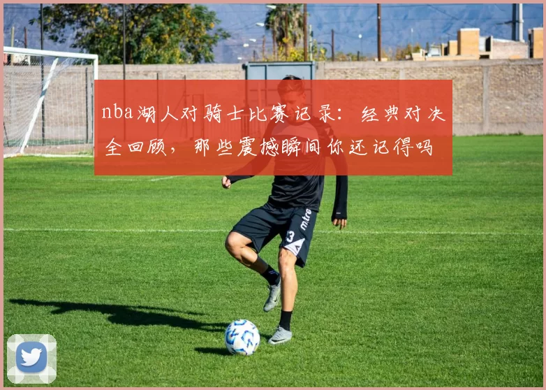 nba湖人对骑士比赛记录：经典对决全回顾，那些震撼瞬间你还记得吗？