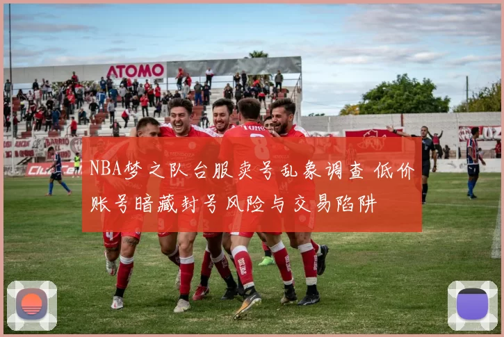 NBA梦之队台服卖号乱象调查 低价账号暗藏封号风险与交易陷阱