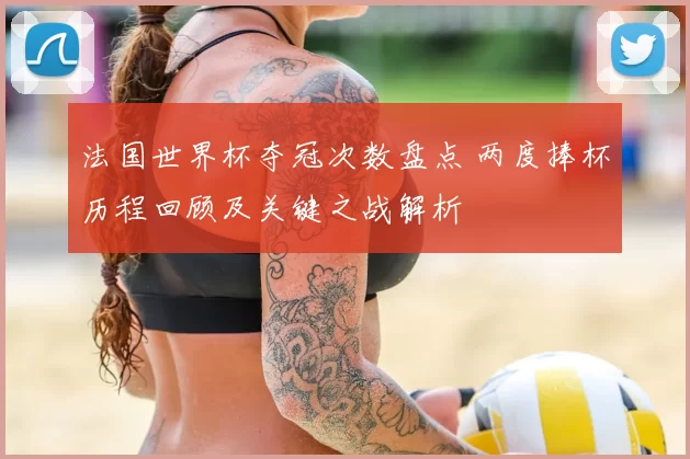 法国世界杯夺冠次数盘点 两度捧杯历程回顾及关键之战解析
