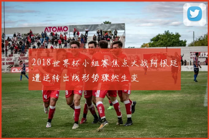 2018世界杯小组赛焦点大战阿根廷遭逆转出线形势骤然生变