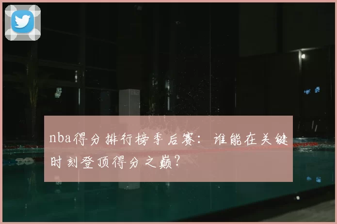 nba得分排行榜季后赛：谁能在关键时刻登顶得分之巅？