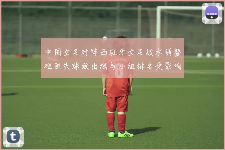 中国女足对阵西班牙女足战术调整难阻失球致出线与小组排名受影响