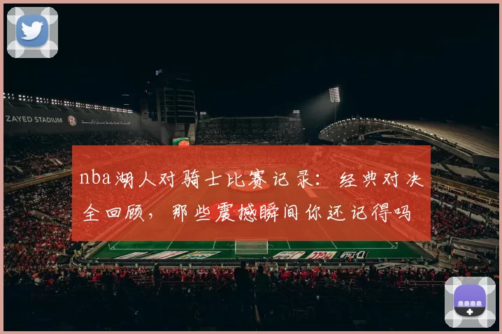 nba湖人对骑士比赛记录：经典对决全回顾，那些震撼瞬间你还记得吗？