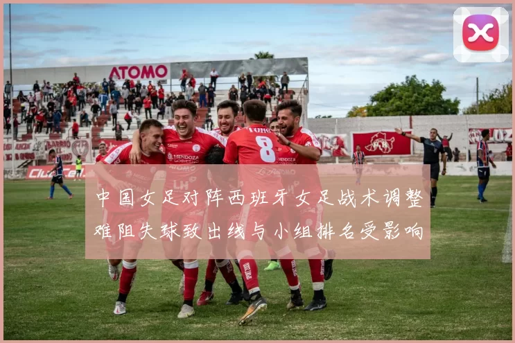 中国女足对阵西班牙女足战术调整难阻失球致出线与小组排名受影响