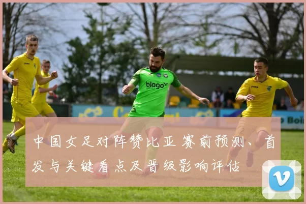 中国女足对阵赞比亚 赛前预测、首发与关键看点及晋级影响评估