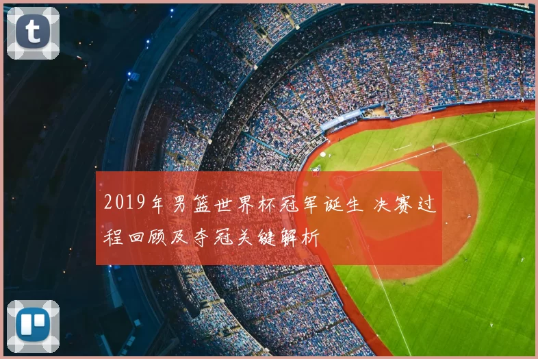 2019年男篮世界杯冠军诞生 决赛过程回顾及夺冠关键解析