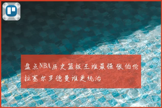 盘点NBA历史篮板王谁最强 张伯伦拉塞尔罗德曼谁更统治