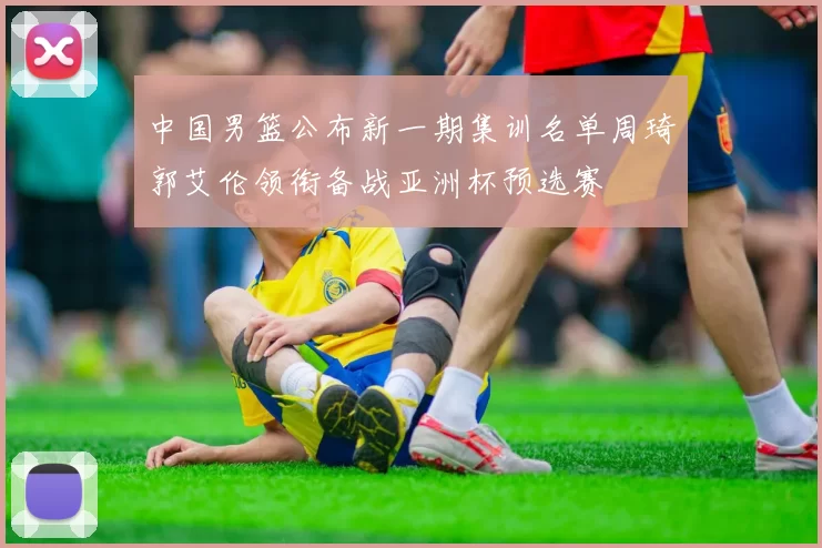 中国男篮公布新一期集训名单周琦郭艾伦领衔备战亚洲杯预选赛