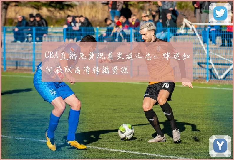 CBA直播免费观看渠道汇总，球迷如何获取高清转播资源