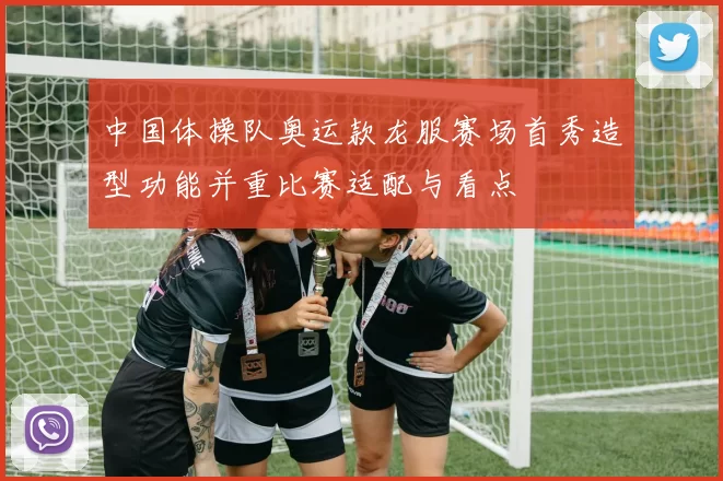 中国体操队奥运款龙服赛场首秀造型功能并重比赛适配与看点