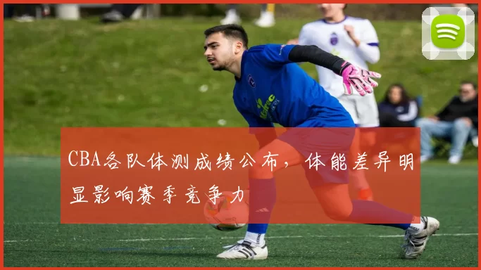 CBA各队体测成绩公布，体能差异明显影响赛季竞争力