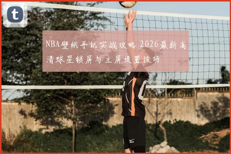 NBA壁纸手机实战攻略 2026最新高清球星锁屏与主屏设置技巧