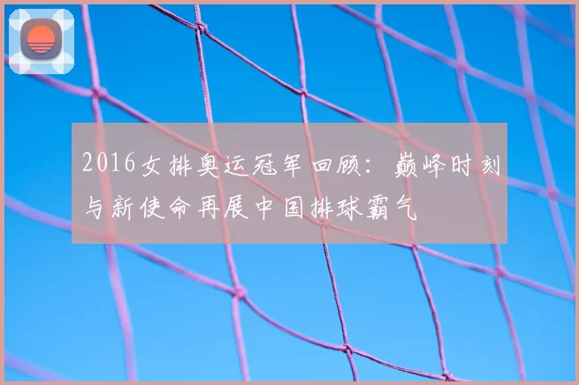 2016女排奥运冠军回顾：巅峰时刻与新使命再展中国排球霸气