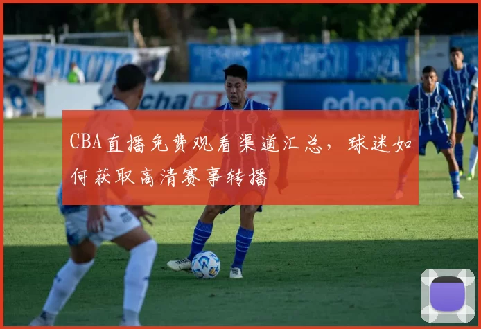 CBA直播免费观看渠道汇总,球迷如何获取高清赛事转播