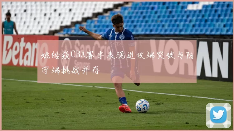 姚皓焱CBA赛季表现进攻端突破与防守端挑战并存