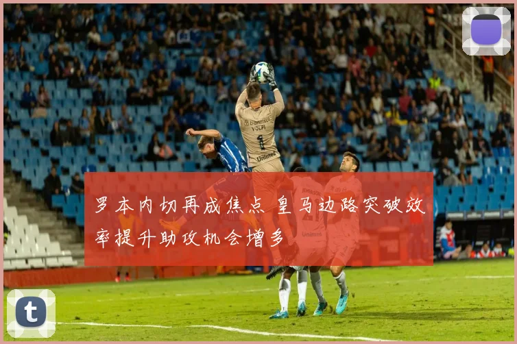 罗本内切再成焦点 皇马边路突破效率提升助攻机会增多