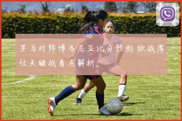 罗马对阵博洛尼亚比分预测 欧战席位关键战看点解析