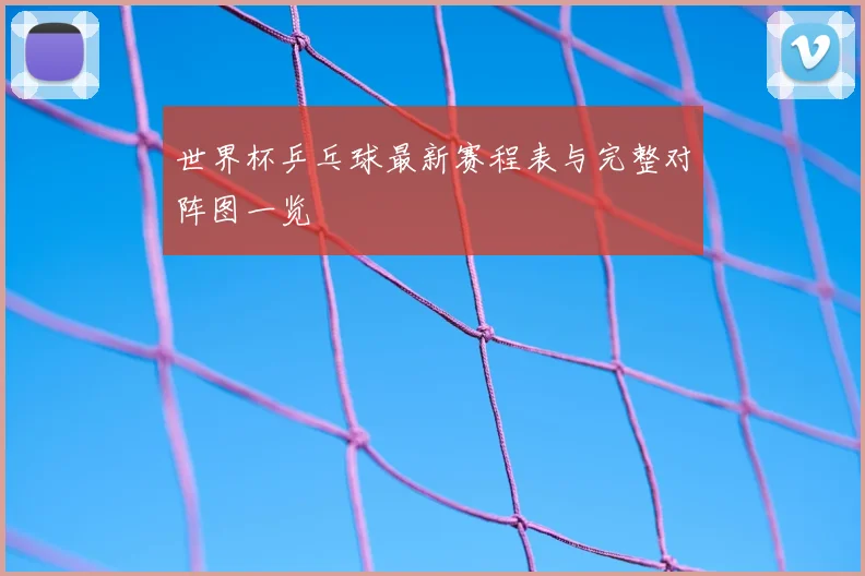 世界杯乒乓球最新赛程表与完整对阵图一览