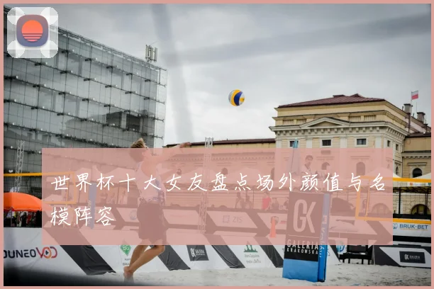 世界杯十大女友盘点场外颜值与名模阵容