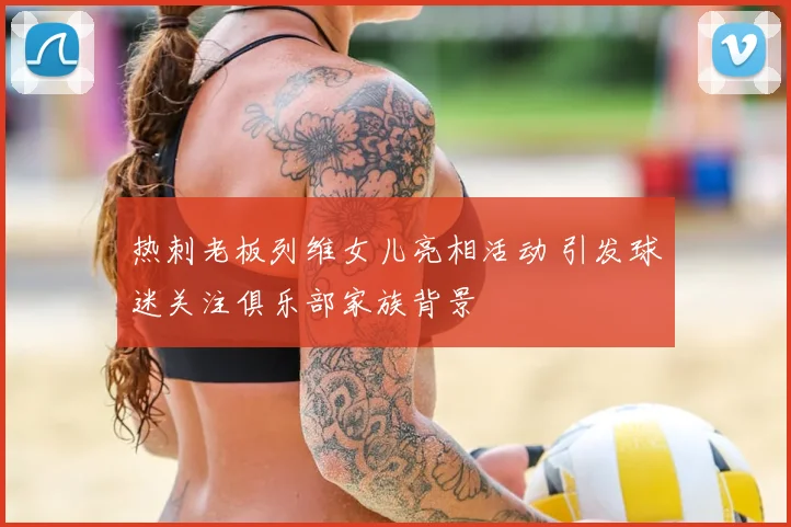 热刺老板列维女儿亮相活动 引发球迷关注俱乐部家族背景