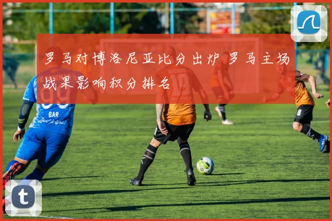 罗马对博洛尼亚比分出炉 罗马主场战果影响积分排名