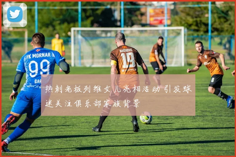 热刺老板列维女儿亮相活动 引发球迷关注俱乐部家族背景