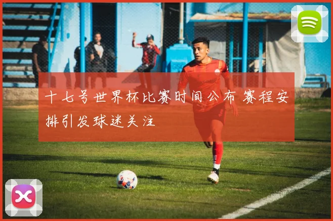 十七号世界杯比赛时间公布 赛程安排引发球迷关注