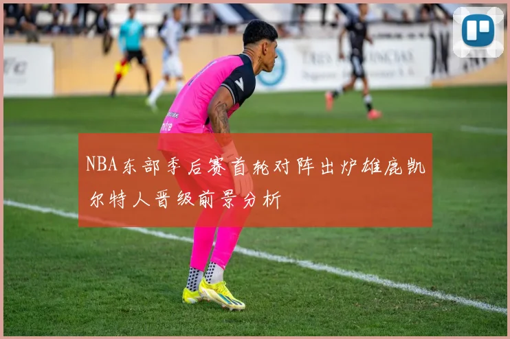 NBA东部季后赛首轮对阵出炉雄鹿凯尔特人晋级前景分析