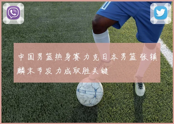 中国男篮热身赛力克日本男篮 张镇麟末节发力成取胜关键