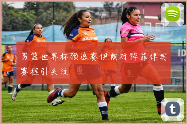 男篮世界杯预选赛伊朗对阵菲律宾赛程引关注